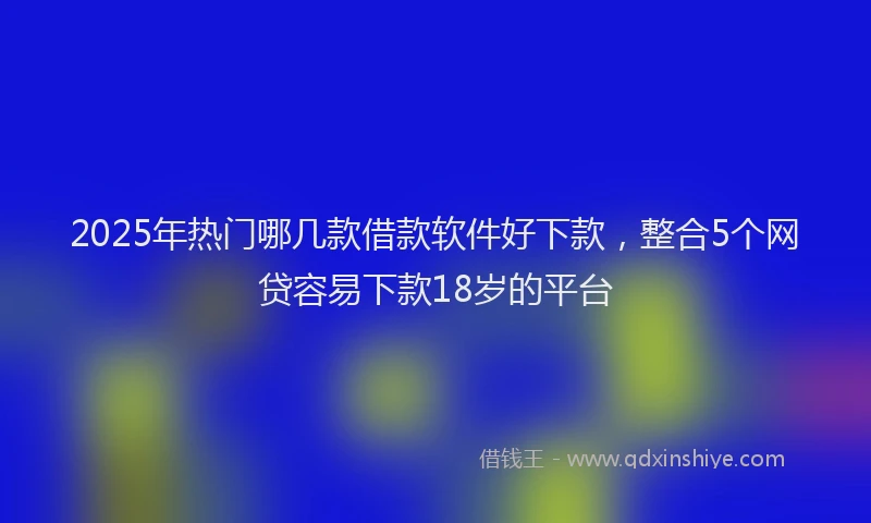 2025年热门哪几款借款软件好下款，整合5个网贷容易下款18岁的平台