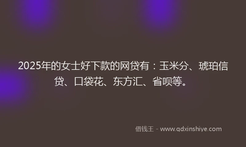 2025年的女士好下款的网贷有：玉米分、琥珀信贷、口袋花、东方汇、省呗等。