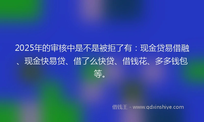 2025年的审核中是不是被拒了有：现金贷易借融、现金快易贷、借了么快贷、借钱花、多多钱包等。
