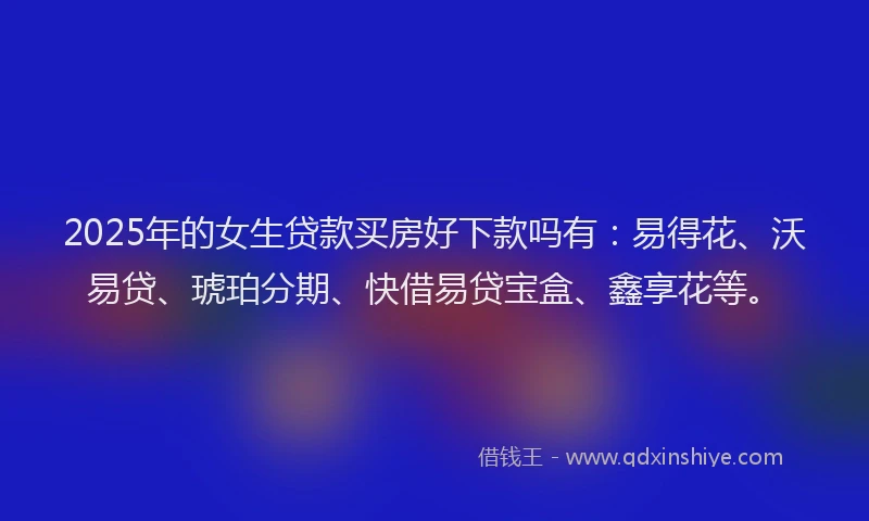 2025年的女生贷款买房好下款吗有：易得花、沃易贷、琥珀分期、快借易贷宝盒、鑫享花等。