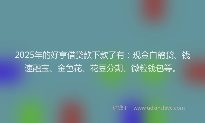 2025年的好享借贷款下款了有：现金白鸽贷、钱速融宝、金色花、花豆分期、微粒钱包等。
