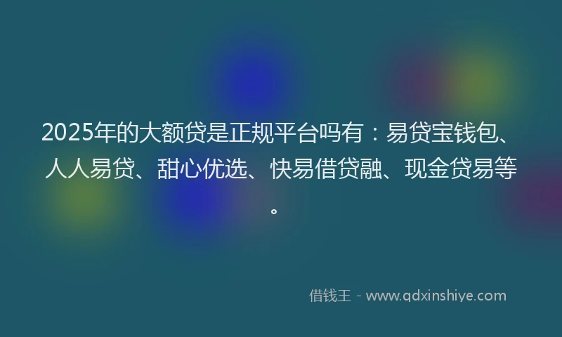 2025年的大额贷是正规平台吗有：易贷宝钱包、人人易贷、甜心优选、快易借贷融、现金贷易等。