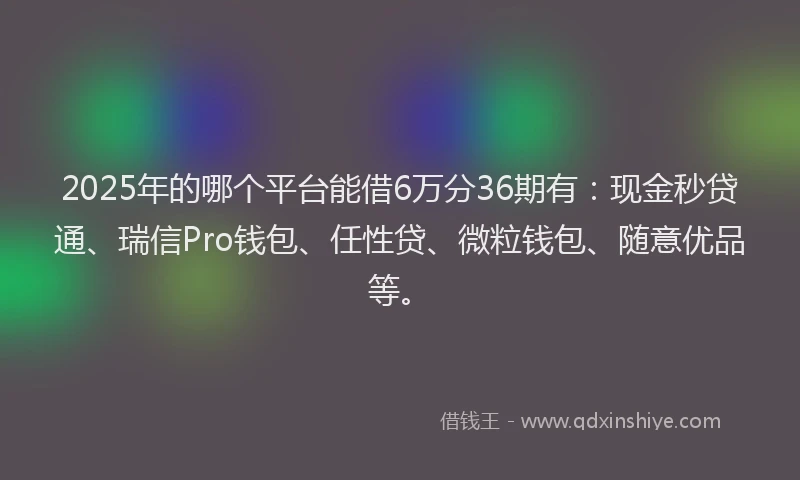 2025年的哪个平台能借6万分36期有：现金秒贷通、瑞信Pro钱包、任性贷、微粒钱包、随意优品等。