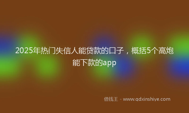 2025年热门失信人能贷款的口子，概括5个高炮能下款的app