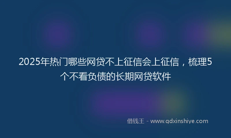 2025年热门哪些网贷不上征信会上征信，梳理5个不看负债的长期网贷软件