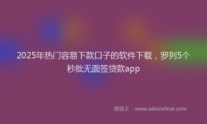 2025年热门容易下款口子的软件下载，罗列5个秒批无面签贷款app