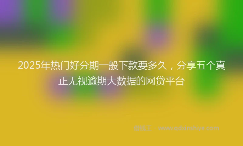 2025年热门好分期一般下款要多久，分享五个真正无视逾期大数据的网贷平台