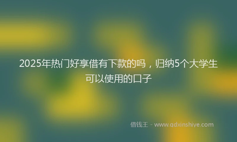 2025年热门好享借有下款的吗，归纳5个大学生可以使用的口子