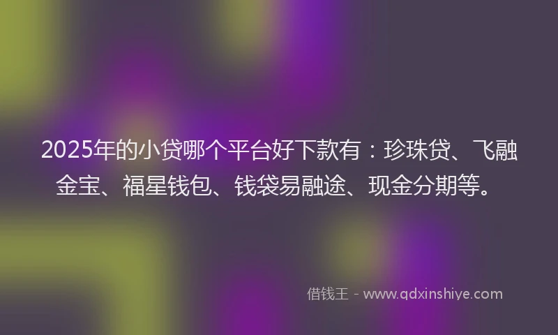 2025年的小贷哪个平台好下款有：珍珠贷、飞融金宝、福星钱包、钱袋易融途、现金分期等。