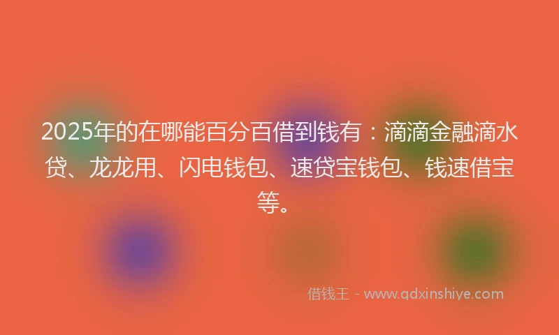2025年的在哪能百分百借到钱有：滴滴金融滴水贷、龙龙用、闪电钱包、速贷宝钱包、钱速借宝等。