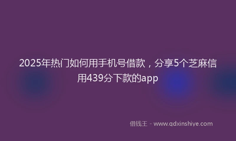 2025年热门如何用手机号借款，分享5个芝麻信用439分下款的app