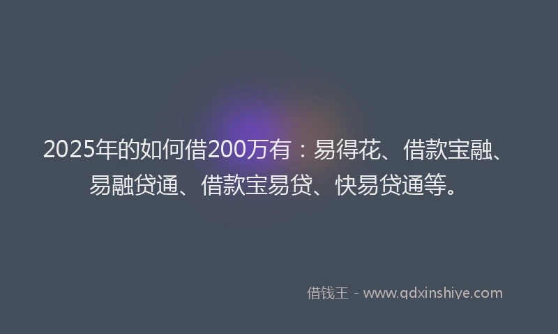 2025年的如何借200万有：易得花、借款宝融、易融贷通、借款宝易贷、快易贷通等。