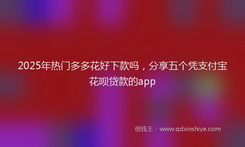 2025年热门多多花好下款吗，分享五个凭支付宝花呗贷款的app