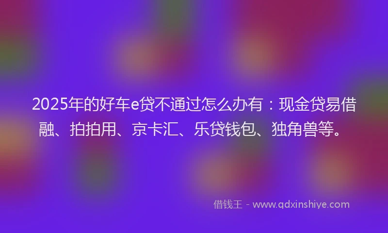 2025年的好车e贷不通过怎么办有:现金贷易借融、拍拍用、京卡汇、乐贷钱包、独角兽等。