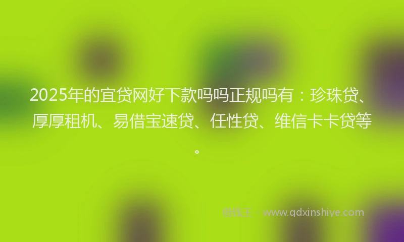 2025年的宜贷网好下款吗吗正规吗有：珍珠贷、厚厚租机、易借宝速贷、任性贷、维信卡卡贷等。