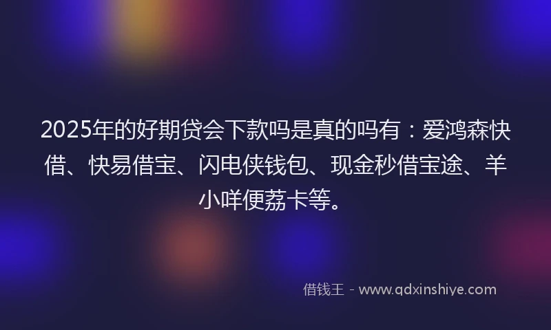 2025年的好期贷会下款吗是真的吗有：爱鸿森快借、快易借宝、闪电侠钱包、现金秒借宝途、羊小咩便荔卡等。