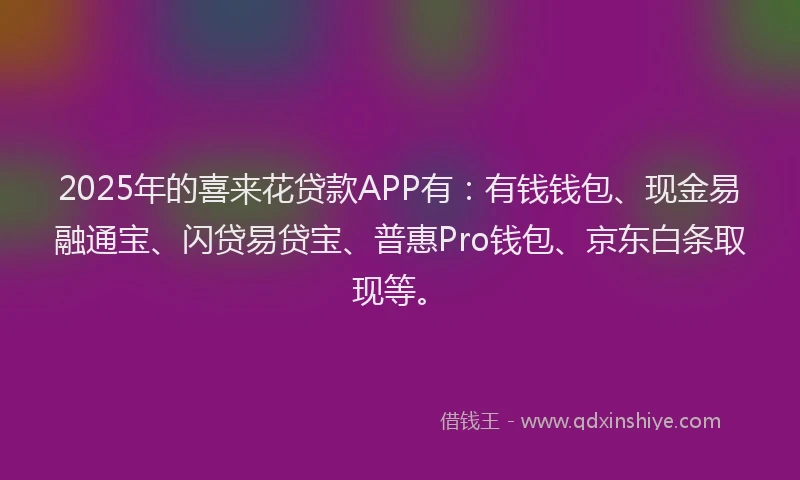 2025年的喜来花贷款APP有：有钱钱包、现金易融通宝、闪贷易贷宝、普惠Pro钱包、京东白条取现等。