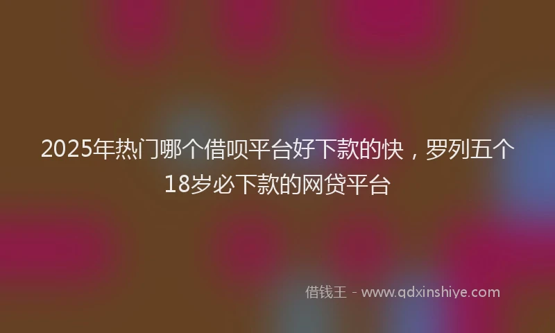 2025年热门哪个借呗平台好下款的快，罗列五个18岁必下款的网贷平台