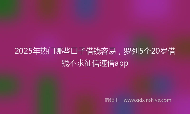 2025年热门哪些口子借钱容易，罗列5个20岁借钱不求征信速借app