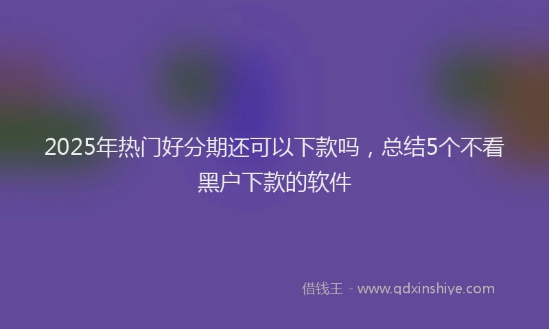 2025年热门好分期还可以下款吗，总结5个不看黑户下款的软件