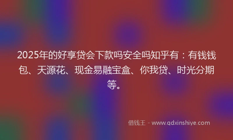 2025年的好享贷会下款吗安全吗知乎有：有钱钱包、天源花、现金易融宝盒、你我贷、时光分期等。