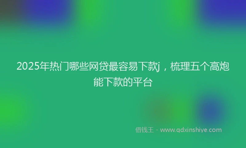 2025年热门哪些网贷最容易下款j，梳理五个高炮能下款的平台