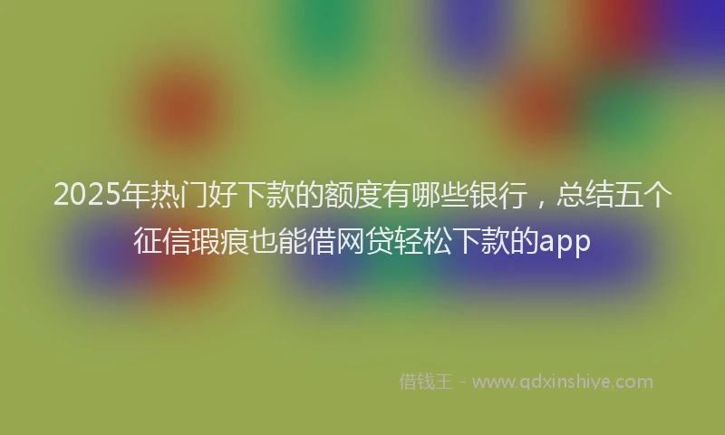 2025年热门好下款的额度有哪些银行，总结五个征信瑕疵也能借网贷轻松下款的app