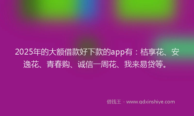 2025年的大额借款好下款的app有：桔享花、安逸花、青春购、诚信一周花、我来易贷等。