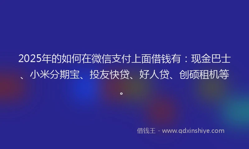 2025年的如何在微信支付上面借钱有：现金巴士、小米分期宝、投友快贷、好人贷、创硕租机等。