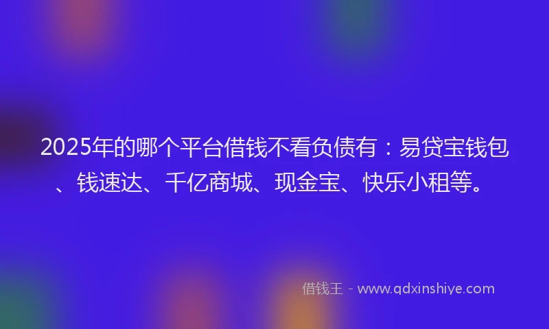 2025年的哪个平台借钱不看负债有：易贷宝钱包、钱速达、千亿商城、现金宝、快乐小租等。