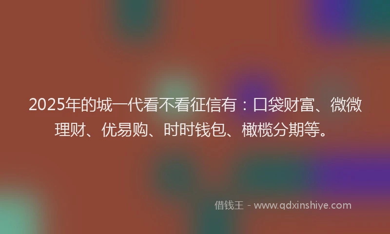 2025年的城一代看不看征信有：口袋财富、微微理财、优易购、时时钱包、橄榄分期等。