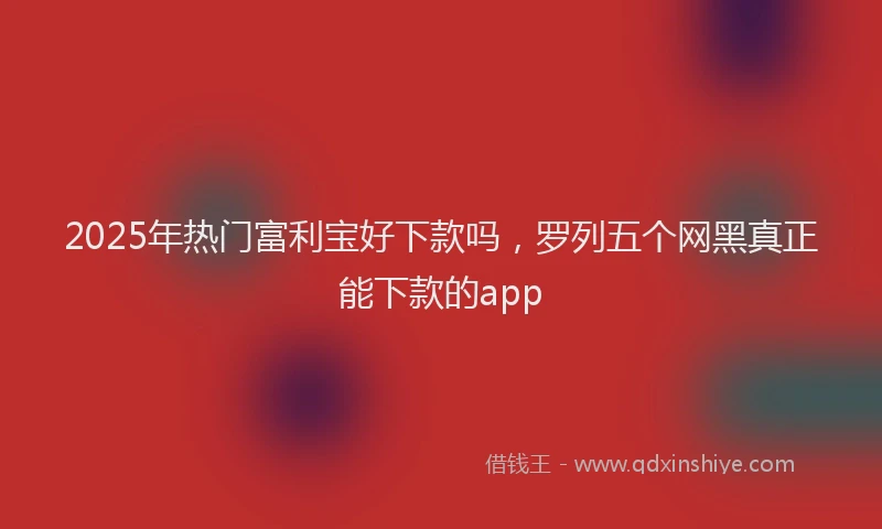 2025年热门富利宝好下款吗，罗列五个网黑真正能下款的app