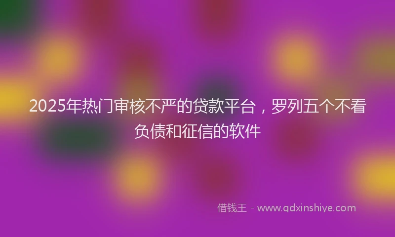 2025年热门审核不严的贷款平台，罗列五个不看负债和征信的软件