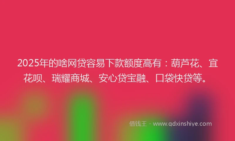 2025年的啥网贷容易下款额度高有：葫芦花、宜花呗、瑞耀商城、安心贷宝融、口袋快贷等。