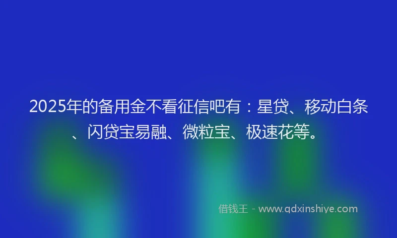 2025年的备用金不看征信吧有：星贷、移动白条、闪贷宝易融、微粒宝、极速花等。