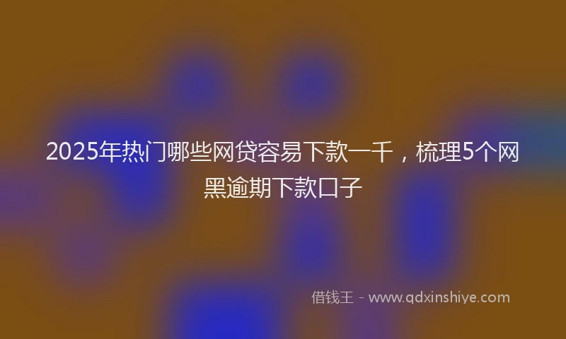 2025年热门哪些网贷容易下款一千，梳理5个网黑逾期下款口子
