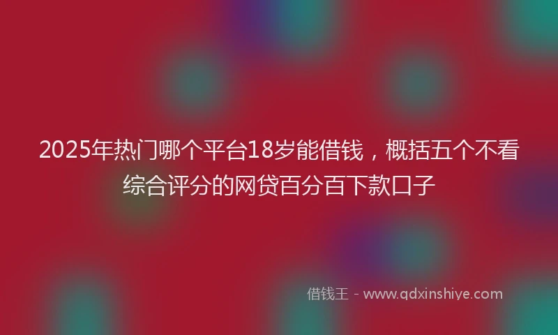 2025年热门哪个平台18岁能借钱，概括五个不看综合评分的网贷百分百下款口子