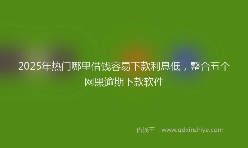 2025年热门哪里借钱容易下款利息低，整合五个网黑逾期下款软件