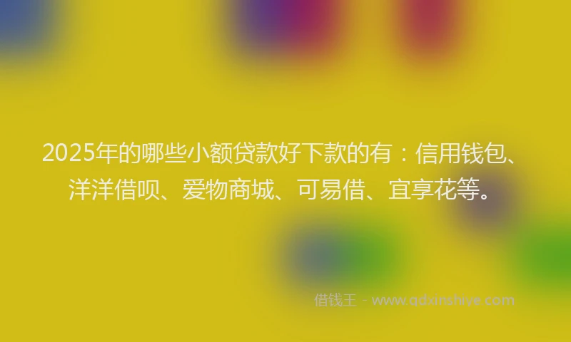 2025年的哪些小额贷款好下款的有：信用钱包、洋洋借呗、爱物商城、可易借、宜享花等。