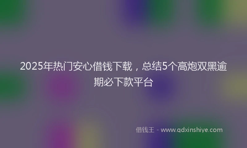 2025年热门安心借钱下载，总结5个高炮双黑逾期必下款平台
