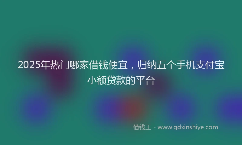 2025年热门哪家借钱便宜，归纳五个手机支付宝小额贷款的平台
