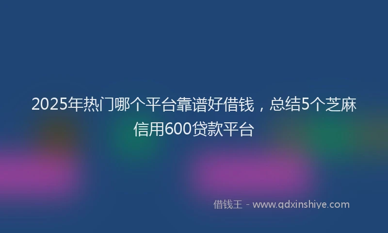2025年热门哪个平台靠谱好借钱，总结5个芝麻信用600贷款平台