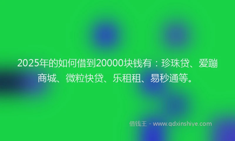 2025年的如何借到20000块钱有：珍珠贷、爱蹦商城、微粒快贷、乐租租、易秒通等。
