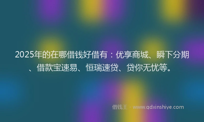 2025年的在哪借钱好借有：优享商城、瞬下分期、借款宝速易、恒瑞速贷、贷你无忧等。