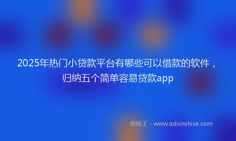 2025年热门小贷款平台有哪些可以借款的软件，归纳五个简单容易贷款app