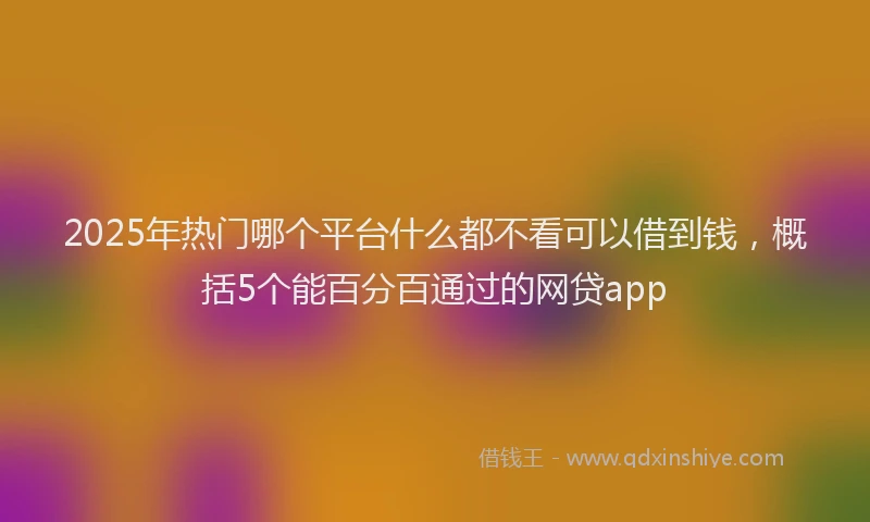 2025年热门哪个平台什么都不看可以借到钱，概括5个能百分百通过的网贷app