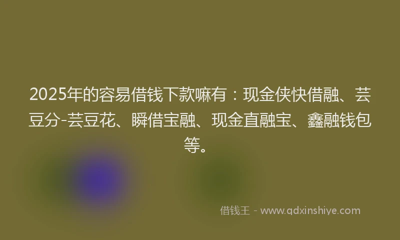 2025年的容易借钱下款嘛有：现金侠快借融、芸豆分-芸豆花、瞬借宝融、现金直融宝、鑫融钱包等。