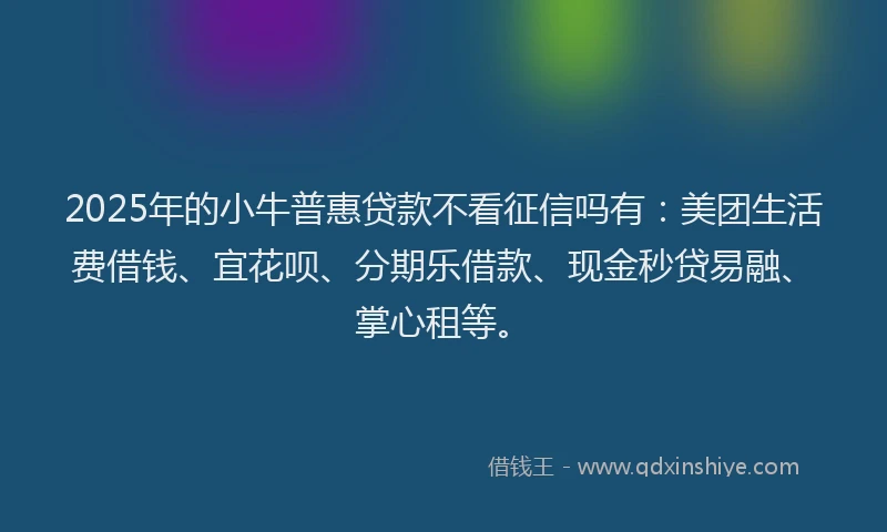 2025年的小牛普惠贷款不看征信吗有：美团生活费借钱、宜花呗、分期乐借款、现金秒贷易融、掌心租等。