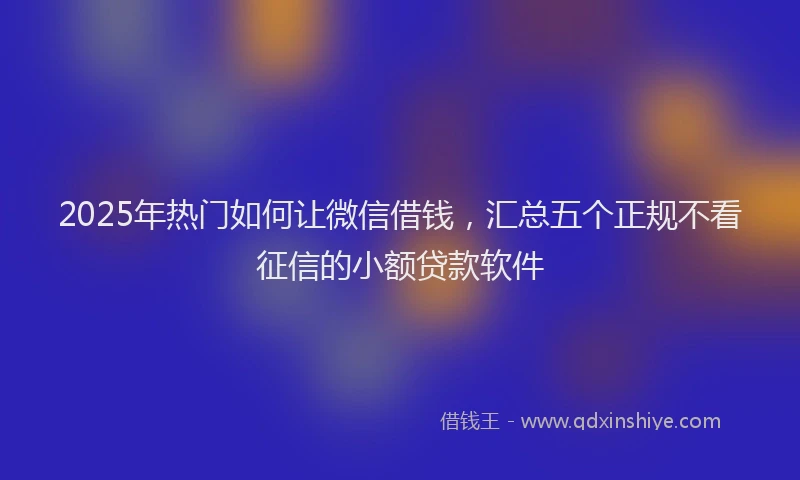 2025年热门如何让微信借钱，汇总五个正规不看征信的小额贷款软件