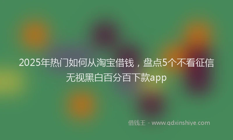 2025年热门如何从淘宝借钱，盘点5个不看征信无视黑白百分百下款app